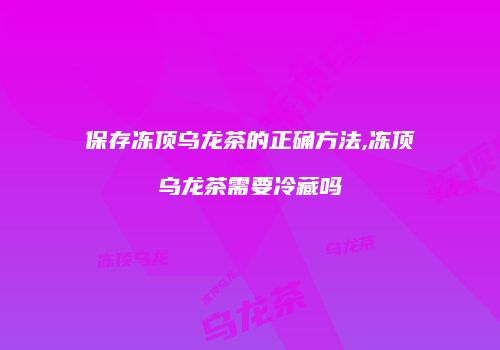 保存冻顶乌龙茶的正确方法,冻顶乌龙茶需要冷藏吗