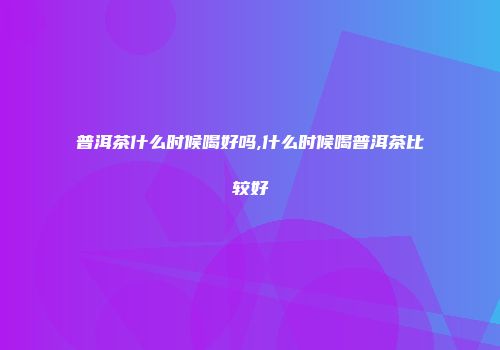 普洱茶什么时候喝好吗,什么时候喝普洱茶比较好