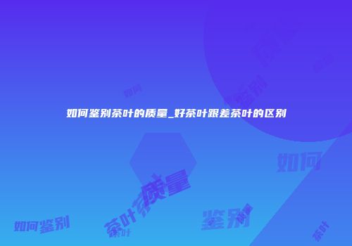 如何鉴别茶叶的质量_好茶叶跟差茶叶的区别