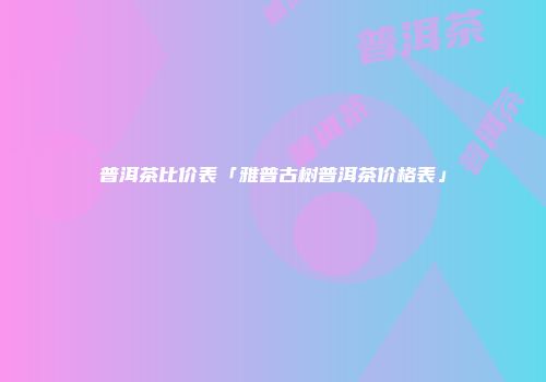 普洱茶比价表「雅普古树普洱茶价格表」