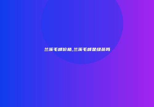 兰溪毛峰价格,兰溪毛峰是绿茶吗