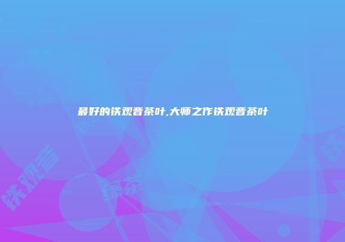 最好的铁观音茶叶,大师之作铁观音茶叶