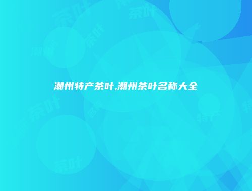 潮州特产茶叶,潮州茶叶名称大全