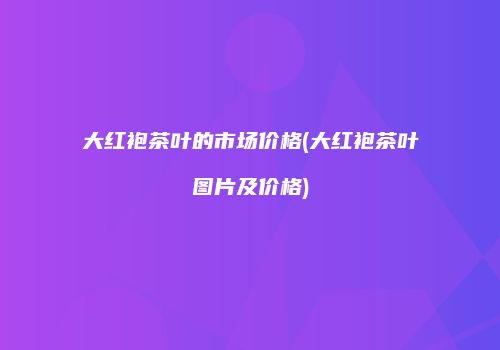 大红袍茶叶的市场价格(大红袍茶叶图片及价格)