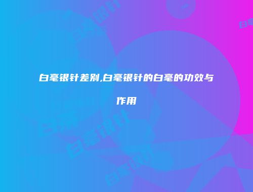 白毫银针差别,白毫银针的白毫的功效与作用