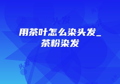 用茶叶怎么染头发_茶粉染发