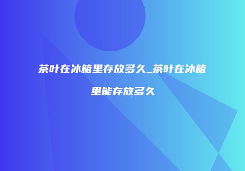 茶叶在冰箱里存放多久_茶叶在冰箱里能存放多久