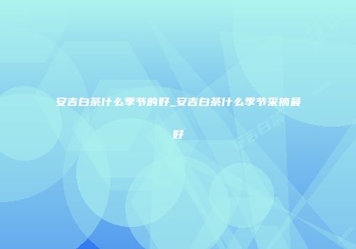 安吉白茶什么季节的好_安吉白茶什么季节采摘最好