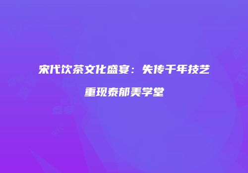 宋代饮茶文化盛宴：失传千年技艺重现泰郁美学堂