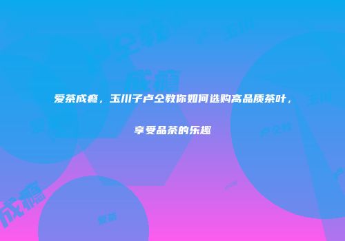 爱茶成瘾，玉川子卢仝教你如何选购高品质茶叶，享受品茶的乐趣
