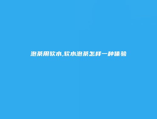 泡茶用软水,软水泡茶怎样一种体验