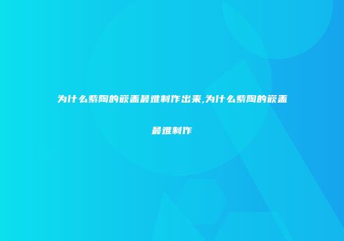 为什么紫陶的嵌盖最难制作出来,为什么紫陶的嵌盖最难制作