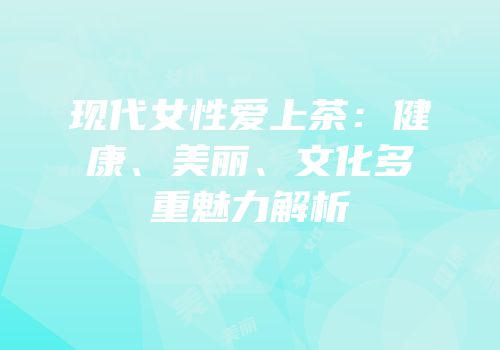 现代女性爱上茶：健康、美丽、文化多重魅力解析