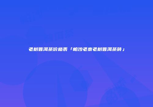 老树普洱茶价格表「帕沙老寨老树普洱茶砖」