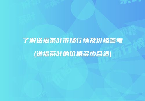 了解送福茶叶市场行情及价格参考(送福茶叶的价格多少合适)