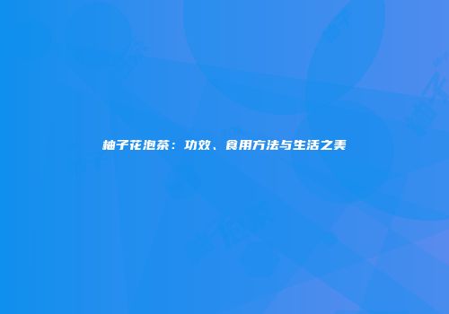 柚子花泡茶：功效、食用方法与生活之美