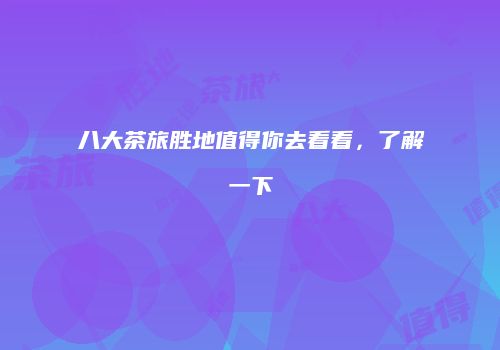 八大茶旅胜地值得你去看看，了解一下