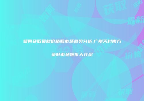 如何获取最新价格和市场趋势分析,广州芳村南方茶叶市场报价大介绍