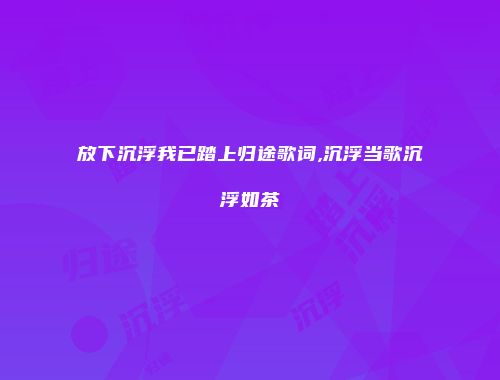 放下沉浮我已踏上归途歌词,沉浮当歌沉浮如茶