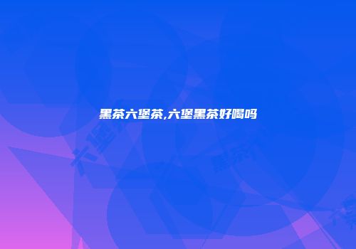 黑茶六堡茶,六堡黑茶好喝吗