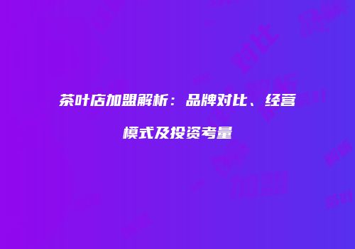茶叶店加盟解析：品牌对比、经营模式及投资考量