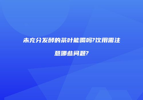未充分发酵的茶叶能喝吗?饮用需注意哪些问题?