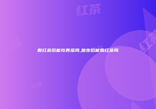 喝红茶后能吃西瓜吗,跑步后能喝红茶吗
