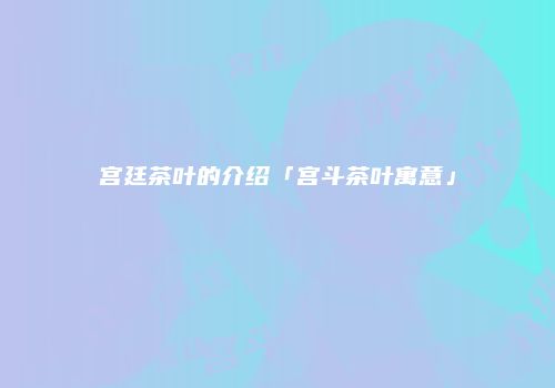 宫廷茶叶的介绍「宫斗茶叶寓意」