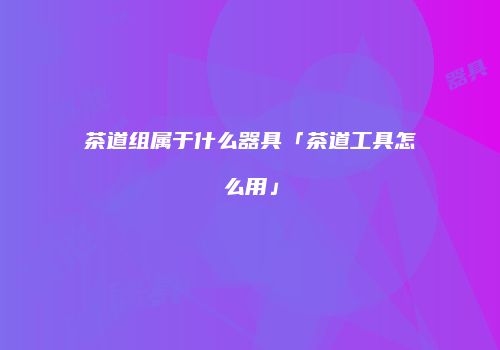 茶道组属于什么器具「茶道工具怎么用」