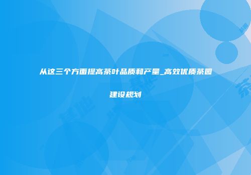从这三个方面提高茶叶品质和产量_高效优质茶园建设规划
