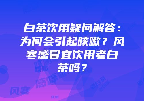 白茶饮用疑问解答：为何会引起咳嗽？风寒感冒宜饮用老白茶吗？