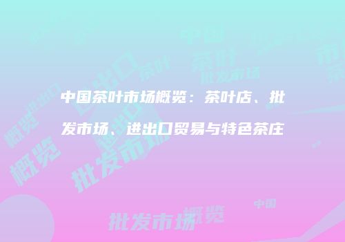 中国茶叶市场概览：茶叶店、批发市场、进出口贸易与特色茶庄