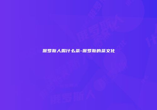 俄罗斯人喝什么茶-俄罗斯的茶文化