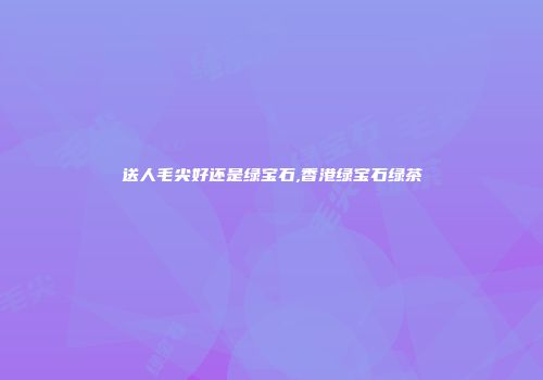 送人毛尖好还是绿宝石,香港绿宝石绿茶
