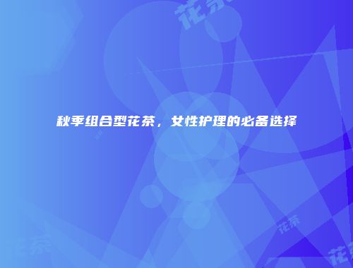秋季组合型花茶，女性护理的必备选择
