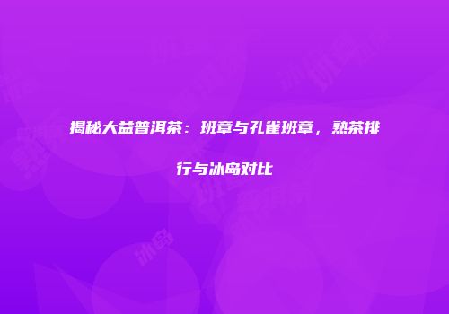 揭秘大益普洱茶：班章与孔雀班章，熟茶排行与冰岛对比