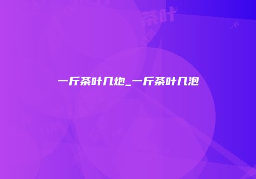 一斤茶叶几炮_一斤茶叶几泡
