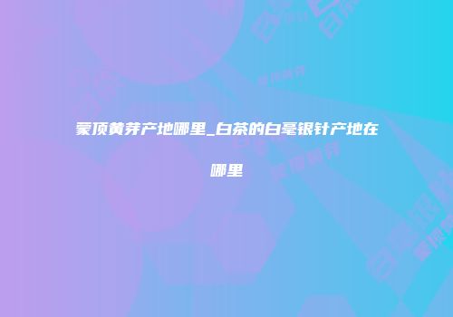 蒙顶黄芽产地哪里_白茶的白毫银针产地在哪里