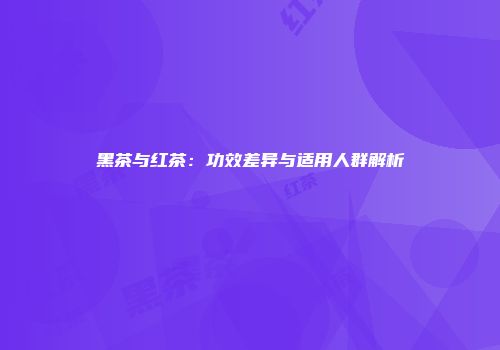 黑茶与红茶：功效差异与适用人群解析