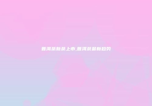 普洱茶新茶上市,普洱茶最新趋势