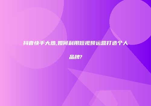 抖音快手大热,如何利用短视频运营打造个人品牌?