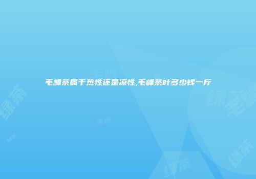 毛峰茶属于热性还是凉性,毛峰茶叶多少钱一斤