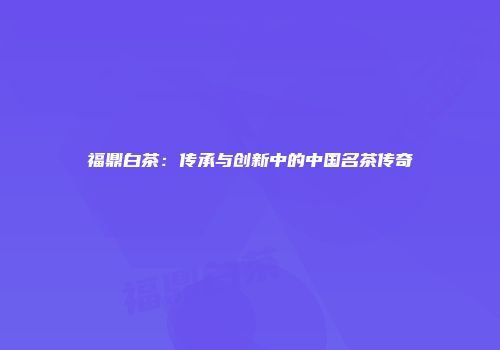 福鼎白茶：传承与创新中的中国名茶传奇