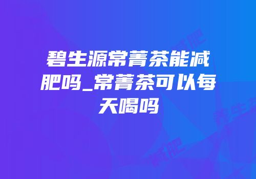 碧生源常菁茶能减肥吗_常菁茶可以每天喝吗