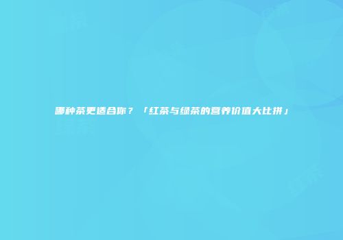 哪种茶更适合你？「红茶与绿茶的营养价值大比拼」