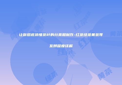 让你彻底搞懂茶叶的分类和制作-红茶绿茶黄茶等发酵程度详解