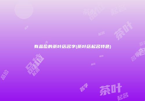 有品位的茶叶店名字(茶叶店起名特色)