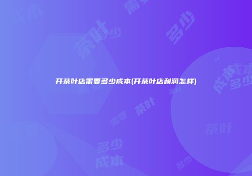 开茶叶店需要多少成本(开茶叶店利润怎样)