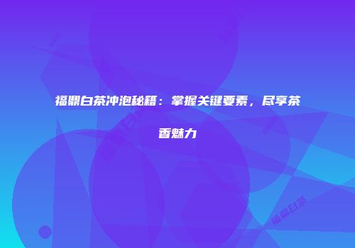 福鼎白茶冲泡秘籍：掌握关键要素，尽享茶香魅力