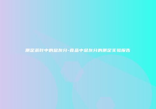 测定茶叶中的总灰分-食品中总灰分的测定实验报告
